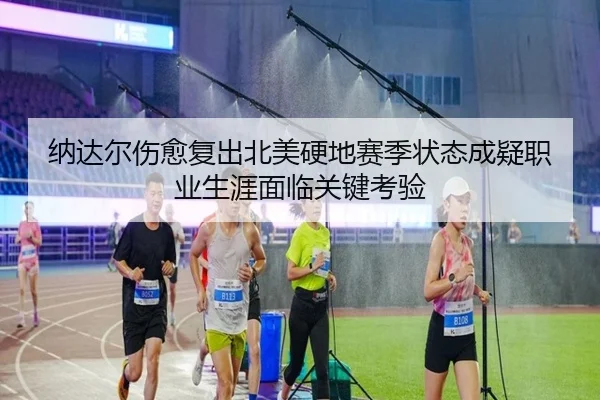 纳达尔伤愈复出北美硬地赛季状态成疑职业生涯面临关键考验