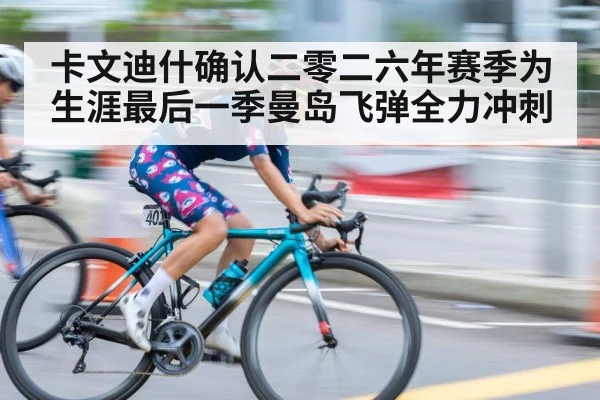 卡文迪什确认二零二六年赛季为生涯最后一季曼岛飞弹全力冲刺