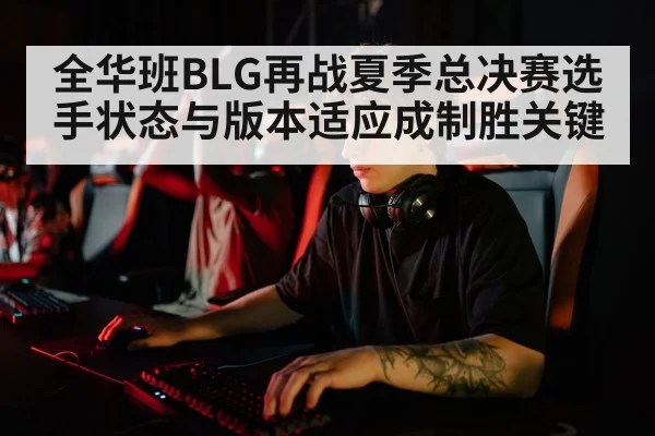 全华班BLG再战夏季总决赛选手状态与版本适应成制胜关键